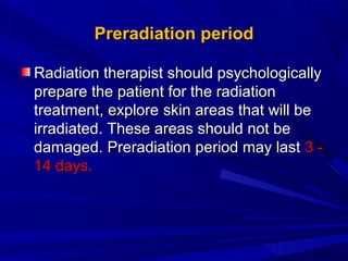 PreradiationPreradiation periodperiod
Radiation therapist should psychologicallyRadiation therapist should psychologically
prepare the patient for the radiationprepare the patient for the radiation
treatment, exploretreatment, explore skinskin areasareas that will bethat will be
irradiatedirradiated. These areas should not be. These areas should not be
damaged.damaged. PreradiationPreradiation period may lastperiod may last 3 -3 -
14 days.14 days.
 