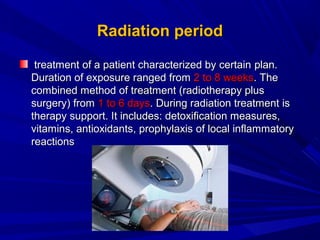 Radiation periodRadiation period
treatment of a patient characterized by certaintreatment of a patient characterized by certain planplan..
Duration of exposure ranged fromDuration of exposure ranged from 2 to 8 weeks2 to 8 weeks. The. The
combined method of treatment (radiotherapy pluscombined method of treatment (radiotherapy plus
surgery) fromsurgery) from 1 to 6 days1 to 6 days. During radiation treatment is. During radiation treatment is
therapy support. It includes: detoxification measures,therapy support. It includes: detoxification measures,
vitaminvitaminss, antioxidants, antioxidants,, prophylaxisprophylaxis ofof local inflammatorylocal inflammatory
reactionsreactions
 