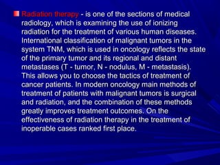 Radiation therapyRadiation therapy - is one of the sections of medical- is one of the sections of medical
radiology, which is examining the use of ionizingradiology, which is examining the use of ionizing
radiation for the treatment of various human diseases.radiation for the treatment of various human diseases.
International classification of malignant tumors in theInternational classification of malignant tumors in the
system TNM, which is used in oncology reflects the statesystem TNM, which is used in oncology reflects the state
of the primary tumor and its regional and distantof the primary tumor and its regional and distant
metastases (T - tumor, N - nodulus, M - metastasis).metastases (T - tumor, N - nodulus, M - metastasis).
This allows you to choose the tactics of treatment ofThis allows you to choose the tactics of treatment of
cancer patients. In modern oncology main methods ofcancer patients. In modern oncology main methods of
treatment of patients with malignant tumors is surgicaltreatment of patients with malignant tumors is surgical
and radiation, and the combination of these methodsand radiation, and the combination of these methods
greatly improves treatment outcomes. On thegreatly improves treatment outcomes. On the
effectiveness of radiation therapy in the treatment ofeffectiveness of radiation therapy in the treatment of
inoperable cases ranked first place.inoperable cases ranked first place.
 
