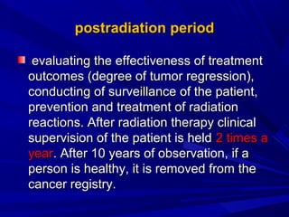 postradiationpostradiation periodperiod
evaluatevaluatinging the effectiveness of treatmentthe effectiveness of treatment
outcomes (degree of tumor regression),outcomes (degree of tumor regression),
conductconducting ofing of surveillance of the patient,surveillance of the patient,
prevention and treatment of radiationprevention and treatment of radiation
reactions. After radiation therapy clinicalreactions. After radiation therapy clinical
supervision of the patient is heldsupervision of the patient is held 2 times a2 times a
yearyear. After 10 years of observation, if a. After 10 years of observation, if a
person is healthy, it is removed from theperson is healthy, it is removed from the
cancer registry.cancer registry.
 