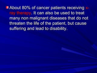 About 80% of cancer patients receivingAbout 80% of cancer patients receiving x-x-
ray therapyray therapy.. ItIt can also be used to treatcan also be used to treat
many non malignant diseases that do notmany non malignant diseases that do not
threaten the life of the patient, but causethreaten the life of the patient, but cause
suffering and lead to disability.suffering and lead to disability.
 