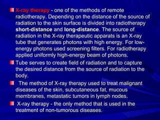 X-rayX-ray therapytherapy - one of the methods of remote- one of the methods of remote
radiotherapy. Depending on the distance of the source ofradiotherapy. Depending on the distance of the source of
radiation to the skin surface is divided into radiotherapyradiation to the skin surface is divided into radiotherapy
short-distanceshort-distance andand long-distancelong-distance. The source of. The source of
radiation in the X-ray therapeutic apparats is an X-rayradiation in the X-ray therapeutic apparats is an X-ray
tube that generates photons with high energy. For low-tube that generates photons with high energy. For low-
energy photons used screening filters. For radiotherapyenergy photons used screening filters. For radiotherapy
applied uniformly high-energy beam of photons.applied uniformly high-energy beam of photons.
Tube serves toTube serves to createcreate fieldfield of radiation and toof radiation and to capturecapture
the desired distance from the source of radiation to thethe desired distance from the source of radiation to the
body.body.
The method of X-rayThe method of X-ray therapytherapy used to treat malignantused to treat malignant
diseases of the skin, subcutaneous fat, mucousdiseases of the skin, subcutaneous fat, mucous
membranes, metastatic tumors in lymph nodes.membranes, metastatic tumors in lymph nodes.
X-rayX-ray therapytherapy - the only method that is used in the- the only method that is used in the
treatment of non-tumorous diseases.treatment of non-tumorous diseases.
 