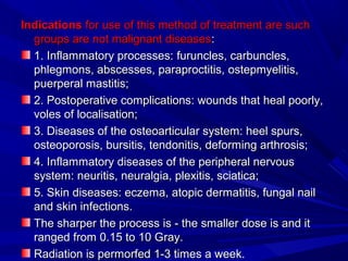IndicationsIndications for use of this method of treatment are suchfor use of this method of treatment are such
groups are not malignant diseasesgroups are not malignant diseases::
1. Inflammatory processes:1. Inflammatory processes: furunclesfuruncles, carbuncles,, carbuncles,
phlegmonsphlegmons, abscesses, paraproctitis,, abscesses, paraproctitis, ostepmyelitisostepmyelitis,,
puerperal mastitis;puerperal mastitis;
2. Postoperative complications: wounds that heal poorly,2. Postoperative complications: wounds that heal poorly,
volesvoles of localisationof localisation;;
3. Diseases of the osteoarticular system: heel spurs,3. Diseases of the osteoarticular system: heel spurs,
osteoporosis, bursitis, tendonitis, deforming arthrosis;osteoporosis, bursitis, tendonitis, deforming arthrosis;
4. Inflammatory diseases of the peripheral nervous4. Inflammatory diseases of the peripheral nervous
system: neuritis, neuralgia, plexitis, sciatica;system: neuritis, neuralgia, plexitis, sciatica;
5. Skin diseases: eczema, atopic dermatitis, fungal nail5. Skin diseases: eczema, atopic dermatitis, fungal nail
and skin infections.and skin infections.
The sharper the processThe sharper the process is - theis - the smaller dosesmaller dose isis andand itit
ranged from 0.15 to 10 Granged from 0.15 to 10 Grayray..
RadiationRadiation isis permorfedpermorfed 1-3 times a week.1-3 times a week.
 