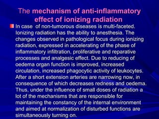 TheThe mechanism of anti-inflammatorymechanism of anti-inflammatory
effecteffect of ionizing radiationof ionizing radiation
IInn casecase of non-tumorous diseasesof non-tumorous diseases is multi-is multi-faceted.faceted.
Ionizing radiation has the ability to anesthesia. TheIonizing radiation has the ability to anesthesia. The
changes observed in pathological focus during ionizingchanges observed in pathological focus during ionizing
radiation, expressed in acceleratingradiation, expressed in accelerating of theof the phasephase ofof
inflammatory infiltrationinflammatory infiltration,, proliferative and reparativeproliferative and reparative
processes and analgesicprocesses and analgesic effecteffect. Due. Due toto reducreducing ofing of
oedemaoedema organ functionorgan function isis improved, increasedimproved, increased
circulation, increased phagocytic activity of leukocytes.circulation, increased phagocytic activity of leukocytes.
After a short extension arterAfter a short extension arteries areies are narrownarrowing nowing now, in, in
consequence of which decreases redness andconsequence of which decreases redness and oedemaoedema..
Thus, under the influence of small doses of radiationThus, under the influence of small doses of radiation aa
lot oflot of the mechanisms that are responsible forthe mechanisms that are responsible for
maintaining the constancy of the internal environmentmaintaining the constancy of the internal environment
and aimed at normalization of disturbed functionsand aimed at normalization of disturbed functions areare
simultaneouslysimultaneously turning onturning on..
 