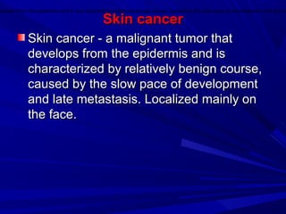 Skin cancerSkin cancer
Skin cancer - a malignant tumor thatSkin cancer - a malignant tumor that
develops from the epidermis and isdevelops from the epidermis and is
characterized by relatively benign course,characterized by relatively benign course,
caused by the slow pace of developmentcaused by the slow pace of development
and late metastasis. Localized mainly onand late metastasis. Localized mainly on
the face.the face.
velops from the epidermis and is characterized by relatively benign course, caused by the slow pace of development and late m
 
