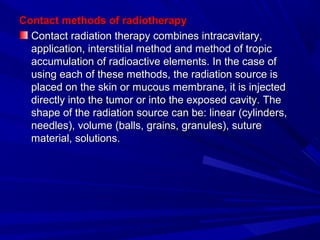 Contact methods of radiotherapyContact methods of radiotherapy
Contact radiation therapy combines intracavitary,Contact radiation therapy combines intracavitary,
application, interstitial method and method of tropicapplication, interstitial method and method of tropic
accumulation of radioactive elements. In the case ofaccumulation of radioactive elements. In the case of
using each of these methods, the radiation source isusing each of these methods, the radiation source is
placed on the skin or mucous membrane, it is injectedplaced on the skin or mucous membrane, it is injected
directly into the tumor or into the exposed cavity. Thedirectly into the tumor or into the exposed cavity. The
shape of the radiation source can be: linear (cylinders,shape of the radiation source can be: linear (cylinders,
needles), volume (balls, grains, granules), sutureneedles), volume (balls, grains, granules), suture
material, solutions.material, solutions.
 