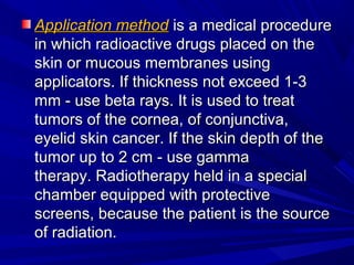 Application methodApplication method is a medical procedureis a medical procedure
in which radioactive drugs placed on thein which radioactive drugs placed on the
skin or mucous membranes usingskin or mucous membranes using
applicators. If thickness not exceed 1-3applicators. If thickness not exceed 1-3
mm - use beta rays. It is used to treatmm - use beta rays. It is used to treat
tumors of the cornea, of conjunctiva,tumors of the cornea, of conjunctiva,
eyelid skin cancer. If the skin depth of theeyelid skin cancer. If the skin depth of the
tumor up to 2 cm - use gammatumor up to 2 cm - use gamma
therapy. Radiotherapy held in a specialtherapy. Radiotherapy held in a special
chamber equipped with protectivechamber equipped with protective
screens, because the patient is the sourcescreens, because the patient is the source
of radiation.of radiation.
 