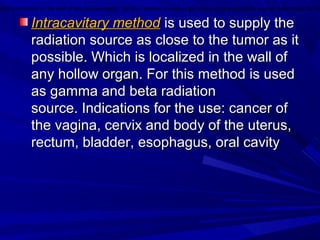 Intracavitary methodIntracavitary method is used to supply theis used to supply the
radiation source as close to the tumor as itradiation source as close to the tumor as it
possible. Which is localized in the wall ofpossible. Which is localized in the wall of
any hollow organ. For this method is usedany hollow organ. For this method is used
as gamma and beta radiationas gamma and beta radiation
source. Indications for the use: cancer ofsource. Indications for the use: cancer of
the vagina, cervix and body of the uterus,the vagina, cervix and body of the uterus,
rectum, bladder, esophagus, oral cavityrectum, bladder, esophagus, oral cavity
hich is localized in the wall of any hollow organ. For this method is used as gamma and beta radiation source. Indications for th
 