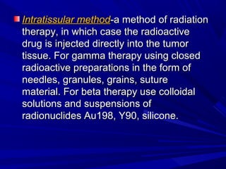 Intratissular methodIntratissular method-a method of radiation-a method of radiation
therapy, in which case the radioactivetherapy, in which case the radioactive
drug is injected directly into the tumordrug is injected directly into the tumor
tissue. For gamma therapy using closedtissue. For gamma therapy using closed
radioactive preparations in the form ofradioactive preparations in the form of
needles, granules, grains, sutureneedles, granules, grains, suture
material. For beta therapy use colloidalmaterial. For beta therapy use colloidal
solutions and suspensions ofsolutions and suspensions of
radionuclides Au198, Y90, silicone.radionuclides Au198, Y90, silicone.
 
