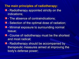 The main principles of radiotherapy:The main principles of radiotherapy:
- Radiotherapy appointed strictly on the- Radiotherapy appointed strictly on the
indications;indications;
- The absence of contraindications;- The absence of contraindications;
- Selection of the optimal dose of radiation;- Selection of the optimal dose of radiation;
- Minimal exposure to surrounding normal- Minimal exposure to surrounding normal
tissue;tissue;
- Course of radiotherapy must be the shortest- Course of radiotherapy must be the shortest
and most radical;and most radical;
- Radiotherapy should be accompanied by- Radiotherapy should be accompanied by
therapeutic measures aimed at improving thetherapeutic measures aimed at improving the
body's defense power;body's defense power;
 