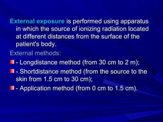 External exposureExternal exposure is performed using apparatusis performed using apparatus
in which the source of ionizing radiation locatedin which the source of ionizing radiation located
at different distances from the surface of theat different distances from the surface of the
patient's body.patient's body.
External methods:External methods:
-- LongdistanceLongdistance method (from 30 cm to 2 m);method (from 30 cm to 2 m);
-- ShortdistanceShortdistance method (from the source to themethod (from the source to the
skin from 1.5 cm to 30 cm);skin from 1.5 cm to 30 cm);
- Application- Application mmethod (from 0 cm to 1.5 cm).ethod (from 0 cm to 1.5 cm).
 