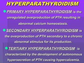 HYPERPARATHYROIDISMHYPERPARATHYROIDISM
PRIMARY HYPERPARATHYROIDISMPRIMARY HYPERPARATHYROIDISM is theis the
unregulated overproduction of PTH resulting inunregulated overproduction of PTH resulting in
abnormal calcium homeostasis.abnormal calcium homeostasis.
SECONDARY HYPERPARATHYROIDISMSECONDARY HYPERPARATHYROIDISM isis
the overproduction of PTH secondary to a chronicthe overproduction of PTH secondary to a chronic
abnormal stimulus for its production.abnormal stimulus for its production.
TERTIARY HYPERPARATHYROIDISMTERTIARY HYPERPARATHYROIDISM isis
characterized by the development of autonomouscharacterized by the development of autonomous
hypersecretion of PTH causing hypercalcemia.hypersecretion of PTH causing hypercalcemia.
 
