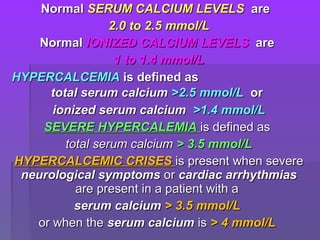 NormalNormal SERUM CALCIUM LEVELSSERUM CALCIUM LEVELS areare
2.0 to 2.5 mmol/L2.0 to 2.5 mmol/L
NormalNormal IONIZED CALCIUM LEVELSIONIZED CALCIUM LEVELS areare
1 to 1.4 mmol/L1 to 1.4 mmol/L
HYPERCALCEMIAHYPERCALCEMIA is defined asis defined as
total serum calciumtotal serum calcium >2.5 mmol/L>2.5 mmol/L oror
ionized serum calciumionized serum calcium >1.4 mmol/L>1.4 mmol/L
SEVERE HYPERCALEMIASEVERE HYPERCALEMIA is defined asis defined as
total serum calciumtotal serum calcium > 3.5 mmol/L> 3.5 mmol/L
HYPERCALCEMIC CRISESHYPERCALCEMIC CRISES is present when severeis present when severe
neurological symptomsneurological symptoms oror cardiac arrhythmiascardiac arrhythmias
are present in a patient with aare present in a patient with a
serum calciumserum calcium > 3.5 mmol/L> 3.5 mmol/L
or when theor when the serum calciumserum calcium isis > 4 mmol/L> 4 mmol/L
 