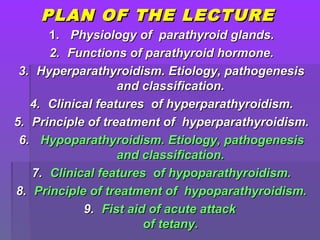 PLAN OF THE LECTUREPLAN OF THE LECTURE
1.1. PhysiologyPhysiology of parathyroid glands.of parathyroid glands.
2.2. Functions of parathyroid hormone.Functions of parathyroid hormone.
3.3. Hyperparathyroidism. Etiology, pathogenesisHyperparathyroidism. Etiology, pathogenesis
and classification.and classification.
4.4. Clinical featuresClinical features of hyperparathyroidism.of hyperparathyroidism.
5.5. Principle of treatment of hyperparathyroidism.Principle of treatment of hyperparathyroidism.
6.6. Hypoparathyroidism. Etiology, pathogenesisHypoparathyroidism. Etiology, pathogenesis
and classification.and classification.
7.7. Clinical featuresClinical features of hypoparathyroidism.of hypoparathyroidism.
8.8. Principle of treatment of hypoparathyroidism.Principle of treatment of hypoparathyroidism.
9.9. Fist aid of acute attackFist aid of acute attack
of tetany.of tetany.
 