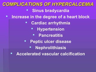 COMPLICATIONS OF HYPERCALCEMIACOMPLICATIONS OF HYPERCALCEMIA
 Sinus bradycardia
 Increase in the degree of a heart block
 Cardiac arrhythmia
 Hypertension
 Pancreatitis
 Peptic ulcer disease
 Nephrolithiasis
 Accelerated vascular calcification
 