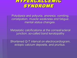 HYPERCALCEMICHYPERCALCEMIC
SYNDROMESYNDROME
Polydipsia and polyuria, anorexia, vomiting,Polydipsia and polyuria, anorexia, vomiting,
constipation, muscle weakness and fatigue,constipation, muscle weakness and fatigue,
mental status changes.mental status changes.
Metastatic calcifications at the corneal/scleralMetastatic calcifications at the corneal/scleral
junction, so-called band keratopathyjunction, so-called band keratopathy
Shortened Q-T interval on electrocardiogram,Shortened Q-T interval on electrocardiogram,
ectopic calcium deposits, and pruritus.ectopic calcium deposits, and pruritus.
 
