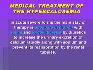 MEDICAL TREATMENT OFMEDICAL TREATMENT OF
THE HYPERCALCAEMIATHE HYPERCALCAEMIA
In acute severe forms the main stay ofIn acute severe forms the main stay of
therapy istherapy is adequate hydrationadequate hydration withwith
salinesaline andand forced diuresisforced diuresis by diureticsby diuretics
to increase the urinary excretion ofto increase the urinary excretion of
calcium rapidly along with sodium andcalcium rapidly along with sodium and
prevent its reabsorption by the renalprevent its reabsorption by the renal
tubules.tubules.
 