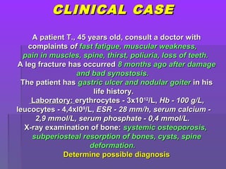 CLINICAL CASECLINICAL CASE
A patient T., 45 years old, consult a doctor withA patient T., 45 years old, consult a doctor with
complaintscomplaints ofof fast fatigue, muscular weakness,fast fatigue, muscular weakness,
pain in muscles, spine, thirst, poliuria, loss of teeth.pain in muscles, spine, thirst, poliuria, loss of teeth.
A leg fracture has occurredA leg fracture has occurred 8 months ago after damage8 months ago after damage
and bad synostosis.and bad synostosis.
The patient hasThe patient has gastric ulcer and nodular goitergastric ulcer and nodular goiter in hisin his
life history.life history.
Laboratory:Laboratory: erythrocytes - 3x10erythrocytes - 3x101212
/L,/L, Hb - 100 g/L,Hb - 100 g/L,
leucocytes - 4,4xl0leucocytes - 4,4xl099
/L,/L, ESR - 28 mm/h, serum calcium -ESR - 28 mm/h, serum calcium -
2,9 mmol/L, serum phosphate - 0,4 mmol/L.2,9 mmol/L, serum phosphate - 0,4 mmol/L.
X-ray examination of bone:X-ray examination of bone: systemic osteoporosis,systemic osteoporosis,
subperiosteal resorption of bones, cysts, spinesubperiosteal resorption of bones, cysts, spine
deformation.deformation.
Determine possible diagnosisDetermine possible diagnosis
 