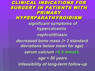 CLINICAL INDICATIONS FORCLINICAL INDICATIONS FOR
SURGERY IN PATIENTS WITHSURGERY IN PATIENTS WITH
PRIMARYPRIMARY
HYPERPARATHYROIDISMHYPERPARATHYROIDISM
significant symptoms ofsignificant symptoms of
hypercalcemiahypercalcemia
nephrolithiasisnephrolithiasis
decreased bone mass (> 2 standarddecreased bone mass (> 2 standard
deviations below mean for age)deviations below mean for age)
serum calciumserum calcium >2.5 mmol/L>2.5 mmol/L
age < 50 yearsage < 50 years
infeasibility of long-term follow-upinfeasibility of long-term follow-up
 
