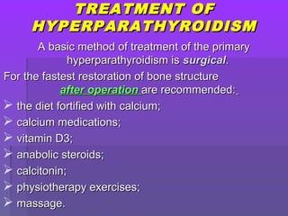 TREATMENT OFTREATMENT OF
HYPERPARATHYROIDISMHYPERPARATHYROIDISM
A basic method of treatment of the primaryA basic method of treatment of the primary
hyperparathyroidism ishyperparathyroidism is surgicalsurgical..
For the fastest restoration of bone structureFor the fastest restoration of bone structure
after operationafter operation are recommended:are recommended:
 the diet fortified with calcium;the diet fortified with calcium;
 calcium medications;calcium medications;
 vitamin D3;vitamin D3;
 anabolic steroids;anabolic steroids;
 calcitonin;calcitonin;
 physiotherapy exercises;physiotherapy exercises;
 massage.massage.
 