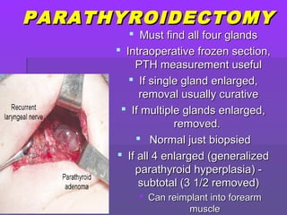PARATHYROIDECTOMYPARATHYROIDECTOMY
 Must find all four glandsMust find all four glands
 Intraoperative frozen section,Intraoperative frozen section,
PTH measurement usefulPTH measurement useful
 If single gland enlarged,If single gland enlarged,
removal usually curativeremoval usually curative
 If multiple glands enlarged,If multiple glands enlarged,
removed.removed.
 Normal just biopsiedNormal just biopsied
 If all 4 enlarged (generalizedIf all 4 enlarged (generalized
parathyroid hyperplasia) -parathyroid hyperplasia) -
subtotal (3 1/2 removed)subtotal (3 1/2 removed)
 Can reimplant into forearmCan reimplant into forearm
musclemuscle
 