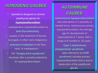 IATROGENIC CAUSESIATROGENIC CAUSES::
Post SurgicalPost Surgical
 operations designed to remove
parathyroid glands for
hyperparathyroidism;
 postoperative hypoparathyroidism ispostoperative hypoparathyroidism is
total thyroidectomytotal thyroidectomy;;
 surgery in the treatment of thyroid,surgery in the treatment of thyroid,
laryngeal, or other neck malignancy;laryngeal, or other neck malignancy;
 extensive irradiationextensive irradiation to the face,to the face,
neck, or mediastinum ;neck, or mediastinum ;
 thethe "hungry bone syndrome""hungry bone syndrome"
develops after a parathyroidectomydevelops after a parathyroidectomy
for hyperparathyroidism.for hyperparathyroidism.
AUTOIMMUNEAUTOIMMUNE
CAUSESCAUSES::
Autoimmune hypoparathyroidismAutoimmune hypoparathyroidism
may exist alone or in sporadic ormay exist alone or in sporadic or
familial forms. Autoimmune primaryfamilial forms. Autoimmune primary
hypoparathyroidism, the averagehypoparathyroidism, the average
age for development ofage for development of
hypocalcemia is 7 years, with ahypocalcemia is 7 years, with a
range of 6 months to 20 years.range of 6 months to 20 years.
Type 1 autoimmuneType 1 autoimmune
polyglandular syndromepolyglandular syndrome
(also referred to as(also referred to as HAMHAM
syndromesyndrome) includes primary) includes primary
hypoparathyroidism that is due tohypoparathyroidism that is due to
destruction of the parathyroiddestruction of the parathyroid
glands.glands.
 