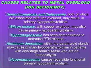 CAUSES RELATED TO METAL OVERLOADCAUSES RELATED TO METAL OVERLOAD
(ION DEFICIENCY)(ION DEFICIENCY)
Hemochromatosis and thalassemiaHemochromatosis and thalassemia, both of which, both of which
are associated with iron overload, may result inare associated with iron overload, may result in
primary hypoparathyroidism.primary hypoparathyroidism.
Wilson diseaseWilson disease, with copper overload, may also, with copper overload, may also
cause primary hypoparathyroidism.cause primary hypoparathyroidism.
HypermagnesemiaHypermagnesemia has been demonstrated tohas been demonstrated to
decrease PTH release.decrease PTH release.
Aluminum depositionAluminum deposition within the parathyroid glandswithin the parathyroid glands
may cause primary hypoparathyroidism in patientsmay cause primary hypoparathyroidism in patients
with end-stage renal disease who are onwith end-stage renal disease who are on
hemodialysis.hemodialysis.
HypomagnesemiaHypomagnesemia causes reversible functionalcauses reversible functional
primary hypoparathyroidism.primary hypoparathyroidism.
 