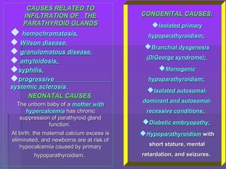 CAUSES RELATED TOCAUSES RELATED TO
INFILTRATION OF THEINFILTRATION OF THE
PARATHYROID GLANDSPARATHYROID GLANDS
 hemochromatosis,hemochromatosis,
 Wilson diseaseWilson disease,,
 granulomatous disease,granulomatous disease,
 amyloidosis,amyloidosis,
syphilis,syphilis,
progressiveprogressive
systemic sclerosissystemic sclerosis..
NEONATAL CAUSESNEONATAL CAUSES
The unborn baby of aThe unborn baby of a mother withmother with
hypercalcemiahypercalcemia has chronichas chronic
suppression of parathyroid glandsuppression of parathyroid gland
function.function.
At birth, the maternal calcium excess isAt birth, the maternal calcium excess is
eliminated, and newborns are at risk ofeliminated, and newborns are at risk of
hypocalcemia caused by primaryhypocalcemia caused by primary
hypoparathyroidism.hypoparathyroidism.
CONGENITAL CAUSESCONGENITAL CAUSES::
Isolated primaryIsolated primary
hypoparathyroidismhypoparathyroidism;;
Branchial dysgenesisBranchial dysgenesis
(DiGeorge syndrome)(DiGeorge syndrome);;
MonogenicMonogenic
hypoparathyroidismhypoparathyroidism;;
Isolated autosomal-Isolated autosomal-
dominantdominant andand autosomal-autosomal-
recessive conditionsrecessive conditions;;
Diabetic embryopathyDiabetic embryopathy;;
HypoparathyroidismHypoparathyroidism withwith
short stature, mentalshort stature, mental
retardation, and seizures.retardation, and seizures.
 