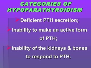 CATEGORIES OFCATEGORIES OF
HYPOPARATHYROIDISMHYPOPARATHYROIDISM
Deficient PTH secretion;Deficient PTH secretion;
Inability to make an active formInability to make an active form
of PTH;of PTH;
Inability of the kidneys & bonesInability of the kidneys & bones
to respond to PTH.to respond to PTH.
 