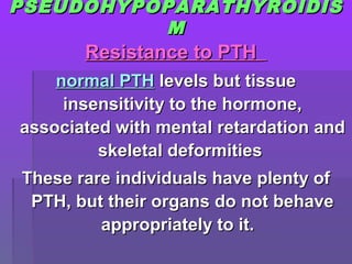 PSEUDOHYPOPARATHYROIDISPSEUDOHYPOPARATHYROIDIS
MM
Resistance to PTHResistance to PTH
normal PTHnormal PTH levels but tissuelevels but tissue
insensitivity to the hormone,insensitivity to the hormone,
associated with mental retardation andassociated with mental retardation and
skeletal deformitiesskeletal deformities
These rare individuals have plenty ofThese rare individuals have plenty of
PTH, but their organs do not behavePTH, but their organs do not behave
appropriately to it.appropriately to it.
 