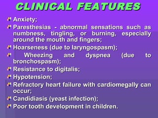 CLINICAL FEATURESCLINICAL FEATURES
AnxietyAnxiety;;
ParesthesiasParesthesias - abnormal sensations such as- abnormal sensations such as
numbness, tingling, or burning, especiallynumbness, tingling, or burning, especially
around the mouth and fingers;around the mouth and fingers;
Hoarseness (due to laryngospasm)Hoarseness (due to laryngospasm);;
Wheezing and dyspnea (due toWheezing and dyspnea (due to
bronchospasm);bronchospasm);
Resistance to digitalis;Resistance to digitalis;
Hypotension;Hypotension;
Refractory heart failure with cardiomegally canRefractory heart failure with cardiomegally can
occur;occur;
Candidiasis (yeast infection);Candidiasis (yeast infection);
Poor tooth development in childrenPoor tooth development in children..
 