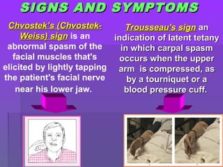 SIGNS AND SYMPTOMSSIGNS AND SYMPTOMS
CChvostek’s (hvostek’s (Chvostek-Chvostek-
Weiss) signWeiss) sign is an
abnormal spasm of the
facial muscles that's
elicited by lightly tapping
the patient's facial nerve
near his lower jaw.
Trousseau's signTrousseau's sign anan
indication of latent tetanyindication of latent tetany
in which carpal spasmin which carpal spasm
occurs when the upperoccurs when the upper
arm is compressed, asarm is compressed, as
by a tourniquet or aby a tourniquet or a
blood pressure cuff.blood pressure cuff.
 