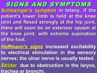 SIGNS AND SYMPTOMSSIGNS AND SYMPTOMS
Schlesinger's symptomSchlesinger's symptom in tetany, if thein tetany, if the
patient's lower limb is held at the kneepatient's lower limb is held at the knee
joint and flexed strongly at the hip joint,joint and flexed strongly at the hip joint,
there will soon be an extensor spasm atthere will soon be an extensor spasm at
the knee joint, with extreme supinationthe knee joint, with extreme supination
of the foot.of the foot.
Hoffmann's signs increased excitability
to electrical stimulation in the sensory
nerves; the ulnar nerve is usually tested.
StridorStridor due to obstruction in the larynx,
trachea or bronchi.
 