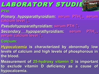LABLABORATORYORATORY STUDIESSTUDIES
PTH:PTH:
Primary hypoparathyroidism:Primary hypoparathyroidism: serumserum PTHPTH↓,↓, serumserum
calcium levelcalcium level ↓.↓.
Pseudohypoparathyroidism:Pseudohypoparathyroidism: serumserum PTHPTH ↑.↑.
Secondary hypoparathyroidism:Secondary hypoparathyroidism: serumserum PTHPTH↓,↓,
serumserum calcium levelcalcium level ↑.↑.
CalciumCalcium::
HypocalcemiaHypocalcemia is characterized by abnormally lowis characterized by abnormally low
levels of calcium and high levels of phosphorous inlevels of calcium and high levels of phosphorous in
the blood.the blood.
Measurement ofMeasurement of 25-hydroxy vitamin D25-hydroxy vitamin D is importantis important
to exclude vitamin D deficiency as a cause ofto exclude vitamin D deficiency as a cause of
hypocalcemia.hypocalcemia.
 