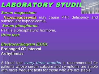 LABLABORATORYORATORY STUDIESSTUDIES
Serum magnesium:Serum magnesium:
HypomagnesemiaHypomagnesemia may cause PTH deficiency andmay cause PTH deficiency and
subsequent hypocalcemia.subsequent hypocalcemia.
Serum phosphorus:Serum phosphorus:
PTH is a phosphaturic hormone.PTH is a phosphaturic hormone.
Urine test:Urine test:
Electrocardiogram (ECG):Electrocardiogram (ECG):
Prolonged QT intervalProlonged QT interval
ArrhythmiasArrhythmias
A blood testA blood test every three monthsevery three months is recommended foris recommended for
patients whose serum calcium and symptoms are stablepatients whose serum calcium and symptoms are stable
with more frequent tests for those who are not stable.with more frequent tests for those who are not stable.
 