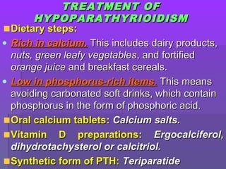 TREATMENTTREATMENT OFOF
HYPOPARATHYRIOIDISMHYPOPARATHYRIOIDISM
Dietary steps:Dietary steps:
• Rich in calcium.Rich in calcium. This includes dairy products,This includes dairy products,
nuts, green leafy vegetablesnuts, green leafy vegetables, and fortified, and fortified
orange juiceorange juice and breakfast cereals.and breakfast cereals.
• Low in phosphorus-rich items.Low in phosphorus-rich items. This meansThis means
avoiding carbonated soft drinks, which containavoiding carbonated soft drinks, which contain
phosphorus in the form of phosphoric acid.phosphorus in the form of phosphoric acid.
Oral calcium tabletsOral calcium tablets:: Calcium salts.Calcium salts.
Vitamin D preparationsVitamin D preparations:: Ergocalciferol,Ergocalciferol,
dihydrotachysterol or calcitriol.dihydrotachysterol or calcitriol.
Synthetic form of PTH:Synthetic form of PTH: TeriparatideTeriparatide
 
