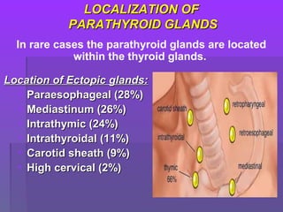 LOCALIZATION OFLOCALIZATION OF
PARATHYROID GLANDSPARATHYROID GLANDS
Location of Ectopic glands:Location of Ectopic glands:
• Paraesophageal (28%)Paraesophageal (28%)
• Mediastinum (26%)Mediastinum (26%)
• Intrathymic (24%)Intrathymic (24%)
• Intrathyroidal (11%)Intrathyroidal (11%)
• Carotid sheath (9%)Carotid sheath (9%)
• High cervical (2%)High cervical (2%)
In rare cases the parathyroid glands are located
within the thyroid glands.
 