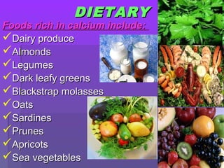 DIETARYDIETARY
Foods rich in calcium include:Foods rich in calcium include:
Dairy produceDairy produce
AlmondsAlmonds
LegumesLegumes
Dark leafy greensDark leafy greens
Blackstrap molassesBlackstrap molasses
OatsOats
SardinesSardines
PrunesPrunes
ApricotsApricots
Sea vegetablesSea vegetables
 