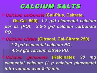 CALCIUM SALTSCALCIUM SALTS
Calcium carbonateCalcium carbonate (Cal-Plus, Caltrate,(Cal-Plus, Caltrate,
Os-Cal 500):Os-Cal 500): 1-2 g/d elemental calcium1-2 g/d elemental calcium
per os (per os (POPO));; 2.5-5 g/d calcium carbonate2.5-5 g/d calcium carbonate
POPO..
Calcium citrateCalcium citrate (Citracal, Cal-Citrate 250):(Citracal, Cal-Citrate 250):
1-21-2 g/d elemental calcium POg/d elemental calcium PO;;
4.5-9 g/d calcium citrate PO4.5-9 g/d calcium citrate PO..
Calcium gluconateCalcium gluconate (Kalcinate)(Kalcinate):: 90 mg90 mg
elemental calcium (1elemental calcium (1 g calcium gluconate)g calcium gluconate)
intra venousintra venous over 5-10 minover 5-10 min..
 