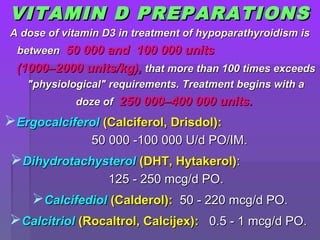 VITAMIN D PREPARATIONSVITAMIN D PREPARATIONS
A dose of vitamin D3 in treatment of hypoparathyroidism isA dose of vitamin D3 in treatment of hypoparathyroidism is
betweenbetween 50 000 and 100 000 units50 000 and 100 000 units
(1000–2000 units/kg),(1000–2000 units/kg), that more than 100 times exceedsthat more than 100 times exceeds
"physiological" requirements. Treatment begins with a"physiological" requirements. Treatment begins with a
doze ofdoze of 250 000–400 000 units.250 000–400 000 units.
ErgocalciferolErgocalciferol (Calciferol, Drisdol)(Calciferol, Drisdol)::
5050 000000 -100-100 000 U/d PO/IM000 U/d PO/IM..
DihydrotachysterolDihydrotachysterol (DHT, Hytakerol)(DHT, Hytakerol)::
125125 -- 250 mcg/d PO250 mcg/d PO..
CalcifediolCalcifediol (Calderol)(Calderol):: 5050 -- 220 mcg/d PO220 mcg/d PO..
CalcitriolCalcitriol (Rocaltrol, Calcijex)(Rocaltrol, Calcijex):: 0.50.5 -- 1 mcg/d PO1 mcg/d PO..
 