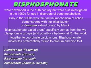 BISPHOSPHONATEBISPHOSPHONATE
were developed in the 19th century but were first investigated
in the 1960s for use in disorders of bone metabolism.
Only in the 1990s was their actual mechanism of action
demonstrated with the initial launch
of FosamaxFosamax (alendronate) by Merck.
Bisphosphonate-based drugs' specificity comes from the two
phosphonate groups (and possibly a hydroxyl at R1) that work
together to coordinate calcium ions. Bisphosphonate
molecules preferentially "stick" to calcium and bind to it.
Alendronate (Fosamax)Alendronate (Fosamax)
Ibandronate (Boniva)Ibandronate (Boniva)
Risedronate (Actonel)Risedronate (Actonel)
Zoledronate (Zometa, Aclasta)Zoledronate (Zometa, Aclasta)
 