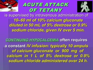 ACUTE ATTACKACUTE ATTACK
OF TETANYOF TETANY
is supervised by intravenous administration ofis supervised by intravenous administration of
10–60 ml of 10% calcium gluconate10–60 ml of 10% calcium gluconate
diluted in 50 mL of 5% dextrose or 0.9%diluted in 50 mL of 5% dextrose or 0.9%
sodium chloride, given IV over 5 min.sodium chloride, given IV over 5 min.
CONTINUING HYPOCALCEMIACONTINUING HYPOCALCEMIA often requiresoften requires
a constanta constant IV infusion: typically 10 ampulsIV infusion: typically 10 ampuls
of calcium gluconate or 900 mg ofof calcium gluconate or 900 mg of
calcium in 1 L of 5% dextrose or 0.9%calcium in 1 L of 5% dextrose or 0.9%
sodium chloride administered over 24 h.sodium chloride administered over 24 h.
 