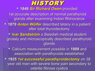 HISTORYHISTORY
 18491849 Sir RichardSir Richard OwenOwen providedprovided
1st accurate description of normal parathyroid1st accurate description of normal parathyroid
glands after examining Indian Rhinocerosglands after examining Indian Rhinoceros
 18791879 Anton WölferAnton Wölfer described tetany in a patientdescribed tetany in a patient
after total thyroidectomyafter total thyroidectomy
 Ivar SandströmIvar Sandström a Swedish medical studenta Swedish medical student
grossly and microscopically described parathyroidgrossly and microscopically described parathyroid
glandsglands
 Calcium measurement possible inCalcium measurement possible in 19091909 andand
association with parathyroids establishedassociation with parathyroids established
 19251925 1st successful parathyroidectomy1st successful parathyroidectomy on 38on 38
year old man with severe bone pain secondary toyear old man with severe bone pain secondary to
osteitis fibrosa cysticaosteitis fibrosa cystica
 