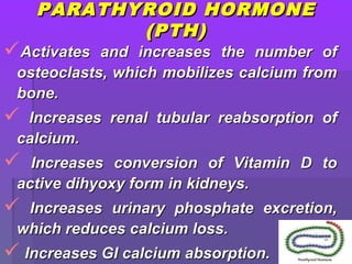 PARATHYROID HORMONEPARATHYROID HORMONE
(PTH)(PTH)
Activates and increases the number ofActivates and increases the number of
osteoclasts, which mobilizes calcium fromosteoclasts, which mobilizes calcium from
bone.bone.
 Increases renal tubular reabsorption ofIncreases renal tubular reabsorption of
calcium.calcium.
 Increases conversion of Vitamin D toIncreases conversion of Vitamin D to
active dihyoxy form in kidneys.active dihyoxy form in kidneys.
 Increases urinary phosphate excretion,Increases urinary phosphate excretion,
which reduces calcium loss.which reduces calcium loss.
 Increases GI calcium absorption.Increases GI calcium absorption.
 