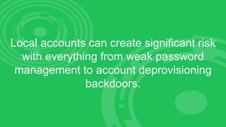 Local accounts can create significant risk
with everything from weak password
management to account deprovisioning
backdoors.
 