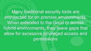 Many traditional security tools are
architected for on premise environments.
When extended to the cloud or across
hybrid environments, they leave gaps that
allow for excessive privileged access and
permissions
 