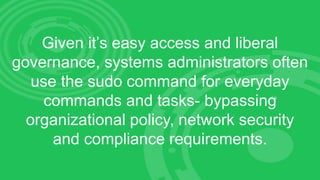 Given it’s easy access and liberal
governance, systems administrators often
use the sudo command for everyday
commands and tasks- bypassing
organizational policy, network security
and compliance requirements.
 