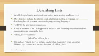 Describing Lists
• Variable-length lists in mathematics are often written using an ellipsis (. . .);
• BNF does not include the ellipsis, so an alternative method is required for
describing lists of syntactic elements in programming languages.
• For BNF, the alternative is recursion.
• A rule is recursive if its LHS appears in its RHS. The following rules illustrate how
recursion is used to describe lists:
• <ident_list> →identifier
|identifier, <ident_list>
• This defines <ident_list> as either a single token (identifier) or an identifier
followed by a comma and another instance of <ident_list>.
Structure of Programming Language
 