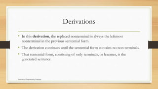 Derivations
• In this derivation, the replaced nonterminal is always the leftmost
nonterminal in the previous sentential form.
• The derivation continues until the sentential form contains no non terminals.
• That sentential form, consisting of only terminals, or lexemes, is the
generated sentence.
Structure of Programming Language
 