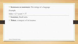 • Sentences or statement. The strings of a language
Example
index = 2 * count + 17
• Lexemes. Small units.
• Token. a category of its lexemes.
Structure of Programming Language
 